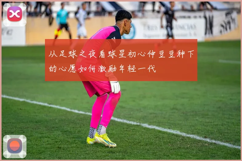 从足球之夜看球星初心仲豆豆种下的心愿如何激励年轻一代