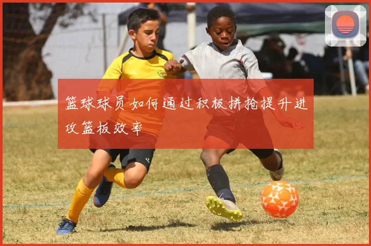 篮球球员如何通过积极拼抢提升进攻篮板效率