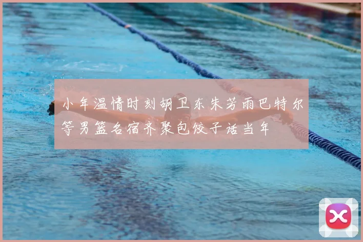 小年温情时刻胡卫东朱芳雨巴特尔等男篮名宿齐聚包饺子话当年