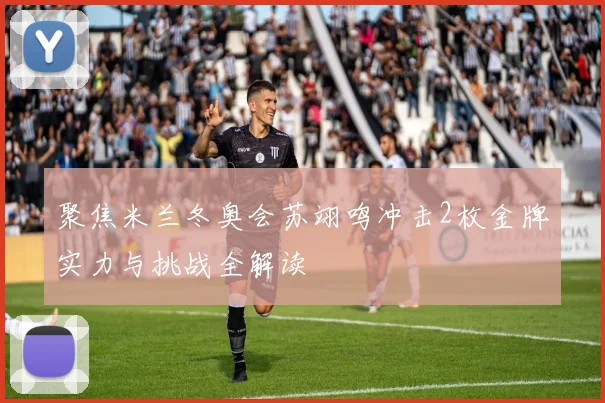 聚焦米兰冬奥会苏翊鸣冲击2枚金牌实力与挑战全解读