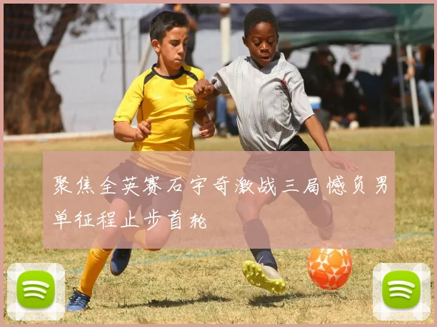 聚焦全英赛石宇奇激战三局憾负男单征程止步首轮