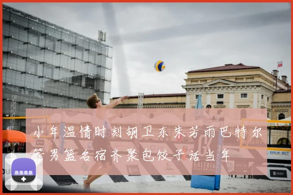 小年温情时刻胡卫东朱芳雨巴特尔等男篮名宿齐聚包饺子话当年